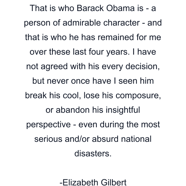 That is who Barack Obama is - a person of admirable character - and that is who he has remained for me over these last four years. I have not agreed with his every decision, but never once have I seen him break his cool, lose his composure, or abandon his insightful perspective - even during the most serious and/or absurd national disasters.