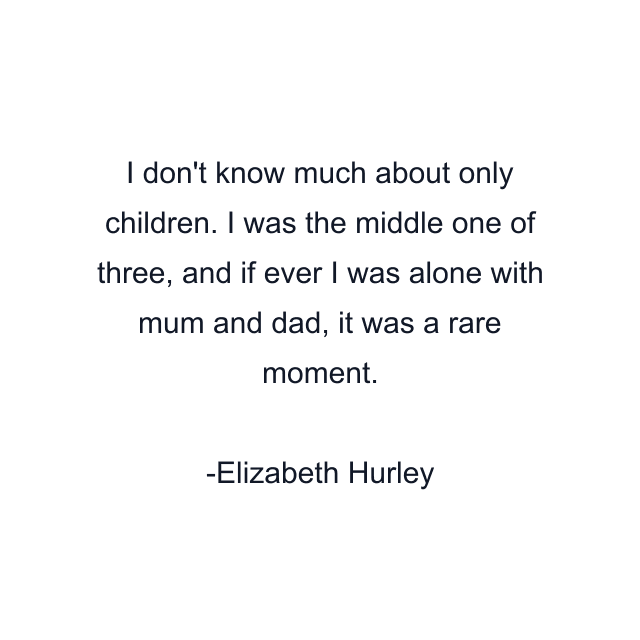 I don't know much about only children. I was the middle one of three, and if ever I was alone with mum and dad, it was a rare moment.