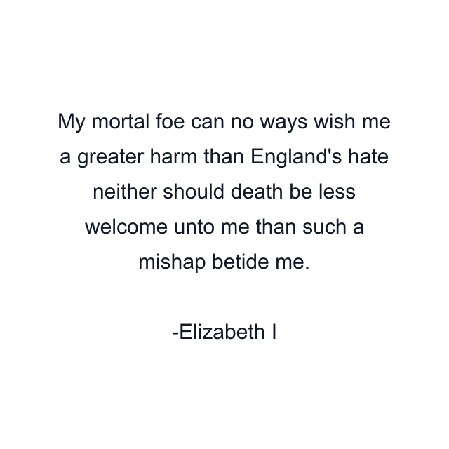 My mortal foe can no ways wish me a greater harm than England's hate neither should death be less welcome unto me than such a mishap betide me.