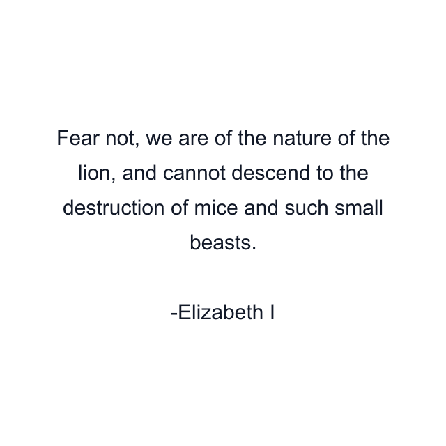 Fear not, we are of the nature of the lion, and cannot descend to the destruction of mice and such small beasts.