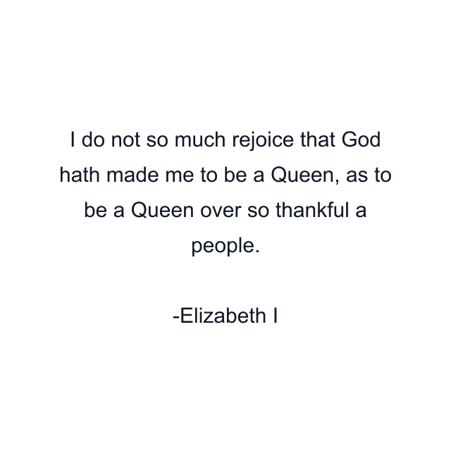 I do not so much rejoice that God hath made me to be a Queen, as to be a Queen over so thankful a people.