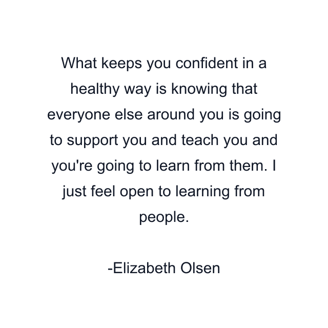 What keeps you confident in a healthy way is knowing that everyone else around you is going to support you and teach you and you're going to learn from them. I just feel open to learning from people.