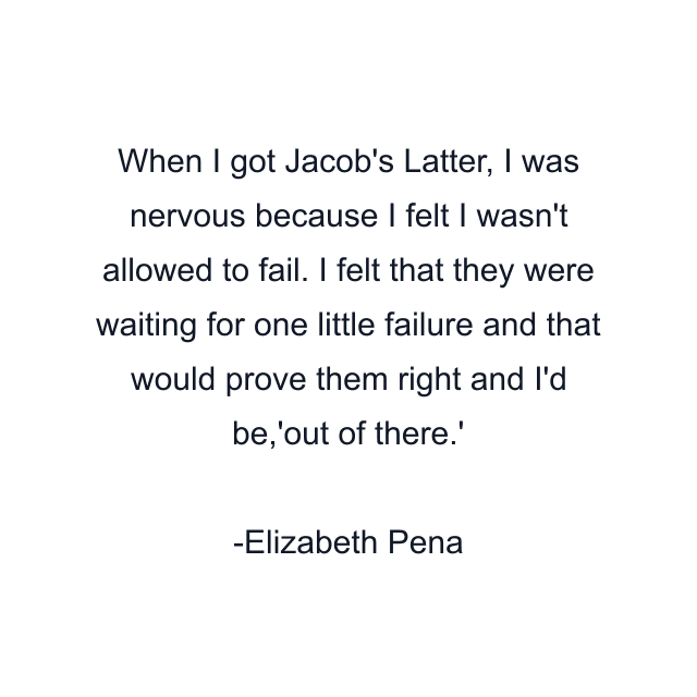 When I got Jacob's Latter, I was nervous because I felt I wasn't allowed to fail. I felt that they were waiting for one little failure and that would prove them right and I'd be,'out of there.'