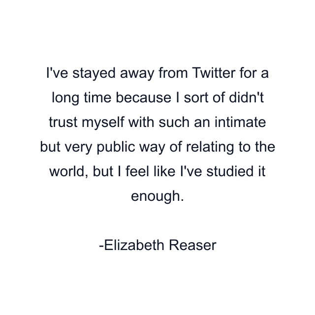 I've stayed away from Twitter for a long time because I sort of didn't trust myself with such an intimate but very public way of relating to the world, but I feel like I've studied it enough.