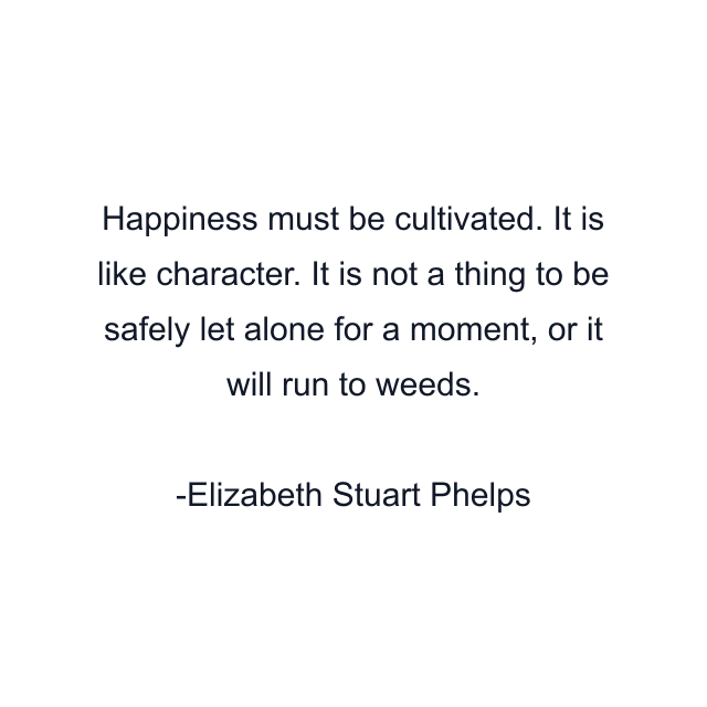 Happiness must be cultivated. It is like character. It is not a thing to be safely let alone for a moment, or it will run to weeds.