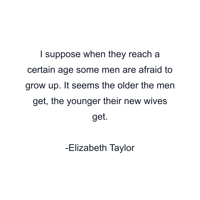 I suppose when they reach a certain age some men are afraid to grow up. It seems the older the men get, the younger their new wives get.