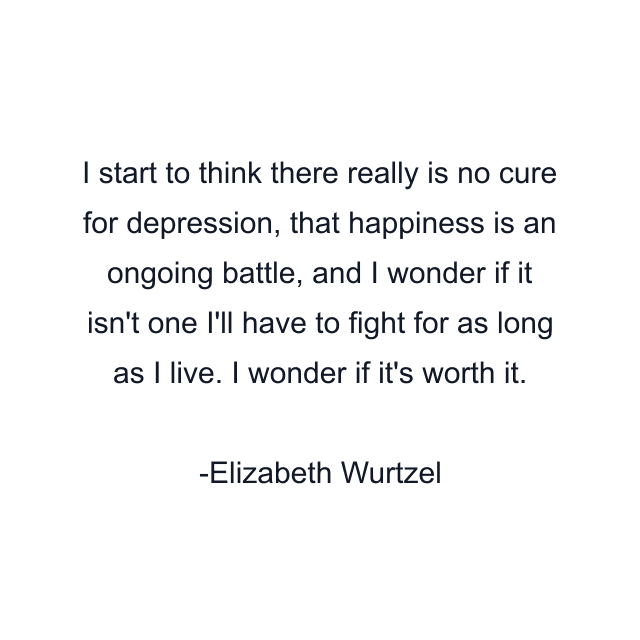 I start to think there really is no cure for depression, that happiness is an ongoing battle, and I wonder if it isn't one I'll have to fight for as long as I live. I wonder if it's worth it.