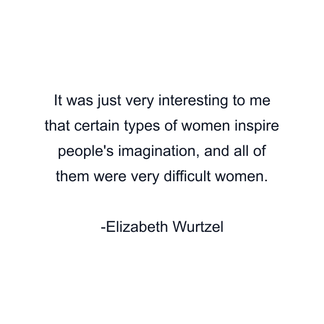 It was just very interesting to me that certain types of women inspire people's imagination, and all of them were very difficult women.