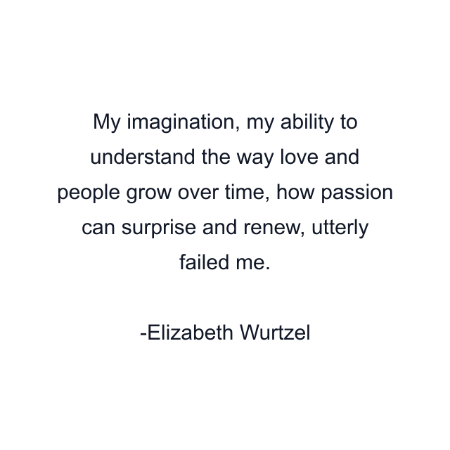 My imagination, my ability to understand the way love and people grow over time, how passion can surprise and renew, utterly failed me.