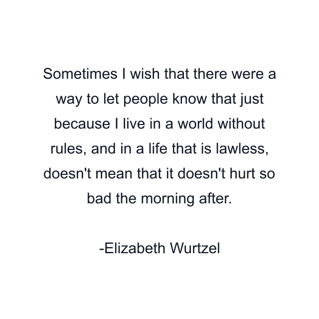 Sometimes I wish that there were a way to let people know that just because I live in a world without rules, and in a life that is lawless, doesn't mean that it doesn't hurt so bad the morning after.