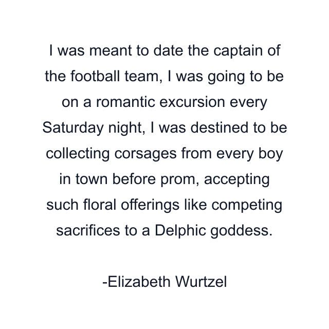 I was meant to date the captain of the football team, I was going to be on a romantic excursion every Saturday night, I was destined to be collecting corsages from every boy in town before prom, accepting such floral offerings like competing sacrifices to a Delphic goddess.