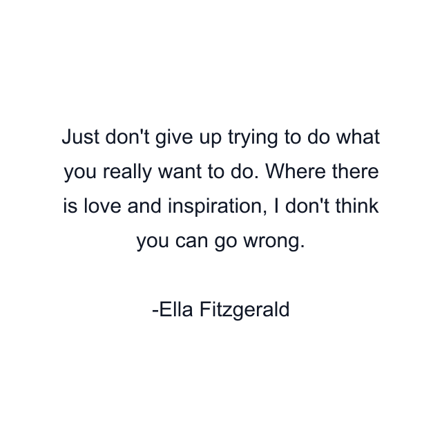 Just don't give up trying to do what you really want to do. Where there is love and inspiration, I don't think you can go wrong.