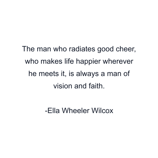 The man who radiates good cheer, who makes life happier wherever he meets it, is always a man of vision and faith.