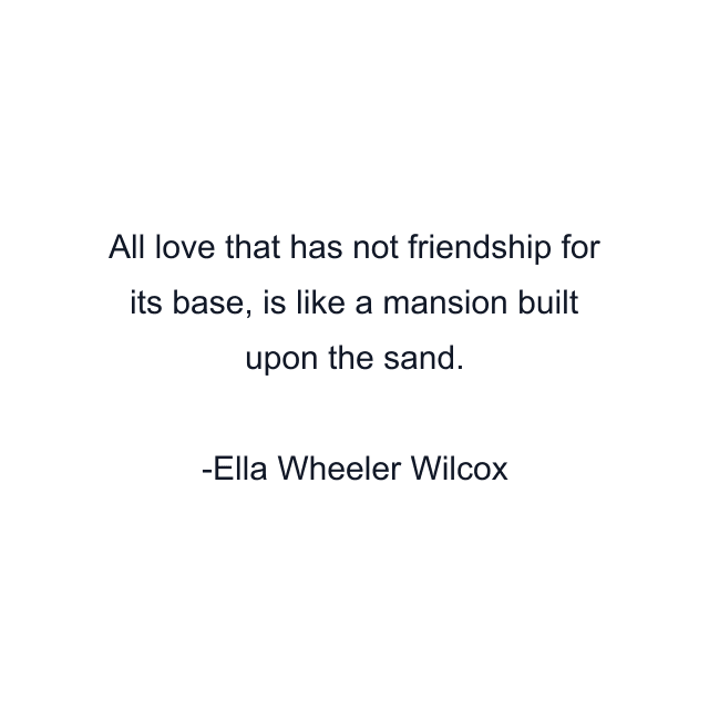 All love that has not friendship for its base, is like a mansion built upon the sand.