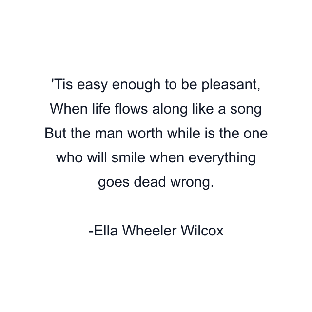 'Tis easy enough to be pleasant, When life flows along like a song But the man worth while is the one who will smile when everything goes dead wrong.