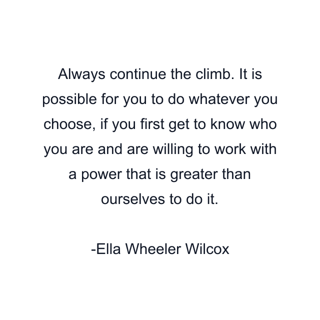 Always continue the climb. It is possible for you to do whatever you choose, if you first get to know who you are and are willing to work with a power that is greater than ourselves to do it.