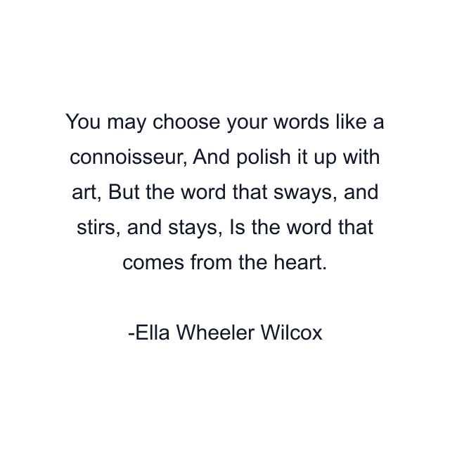 You may choose your words like a connoisseur, And polish it up with art, But the word that sways, and stirs, and stays, Is the word that comes from the heart.