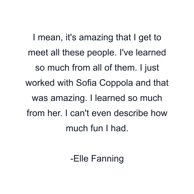 I mean, it's amazing that I get to meet all these people. I've learned so much from all of them. I just worked with Sofia Coppola and that was amazing. I learned so much from her. I can't even describe how much fun I had.