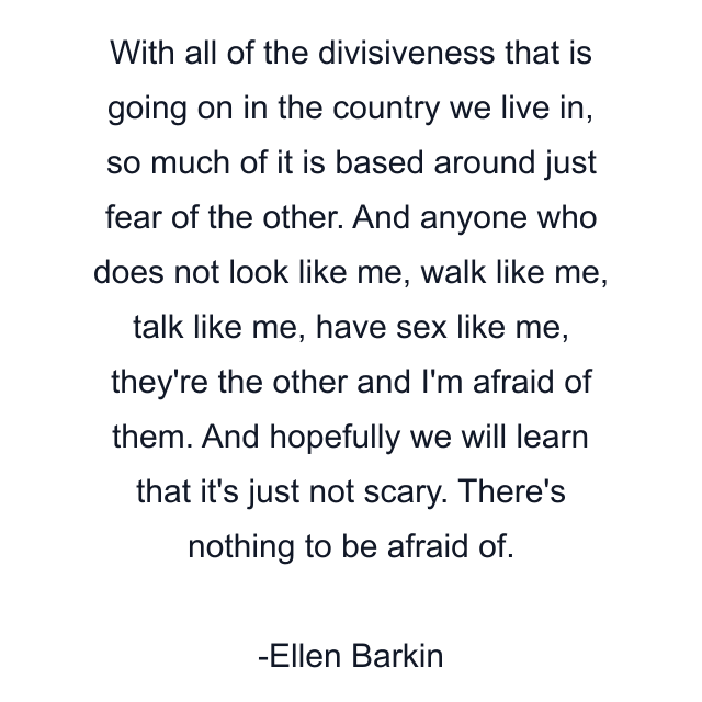 With all of the divisiveness that is going on in the country we live in, so much of it is based around just fear of the other. And anyone who does not look like me, walk like me, talk like me, have sex like me, they're the other and I'm afraid of them. And hopefully we will learn that it's just not scary. There's nothing to be afraid of.