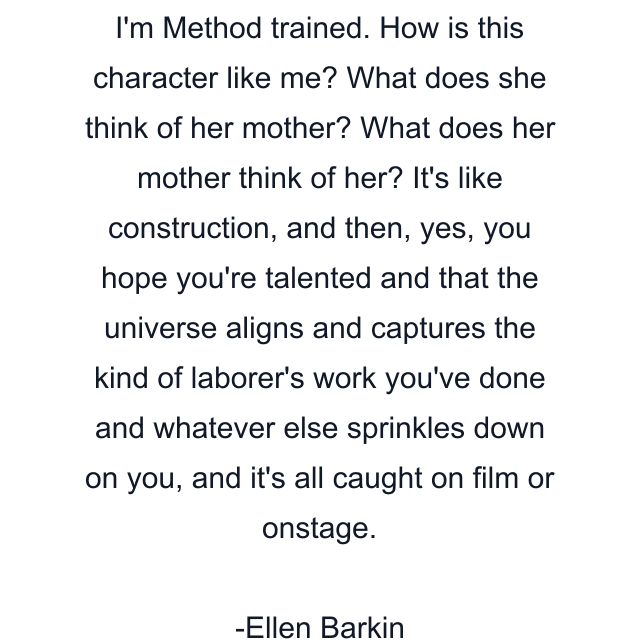 I'm Method trained. How is this character like me? What does she think of her mother? What does her mother think of her? It's like construction, and then, yes, you hope you're talented and that the universe aligns and captures the kind of laborer's work you've done and whatever else sprinkles down on you, and it's all caught on film or onstage.