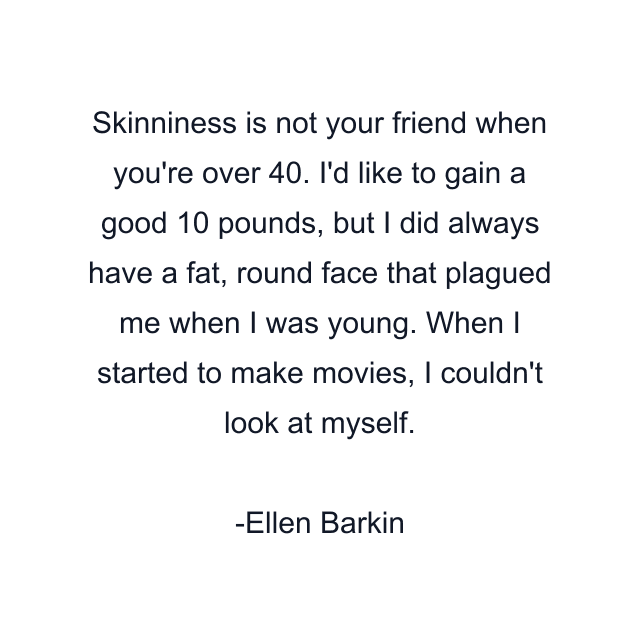 Skinniness is not your friend when you're over 40. I'd like to gain a good 10 pounds, but I did always have a fat, round face that plagued me when I was young. When I started to make movies, I couldn't look at myself.