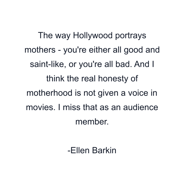 The way Hollywood portrays mothers - you're either all good and saint-like, or you're all bad. And I think the real honesty of motherhood is not given a voice in movies. I miss that as an audience member.