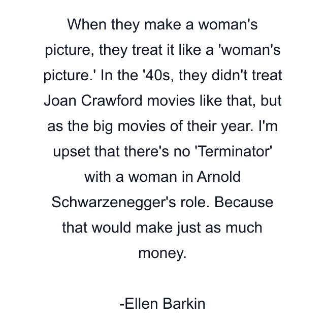 When they make a woman's picture, they treat it like a 'woman's picture.' In the '40s, they didn't treat Joan Crawford movies like that, but as the big movies of their year. I'm upset that there's no 'Terminator' with a woman in Arnold Schwarzenegger's role. Because that would make just as much money.