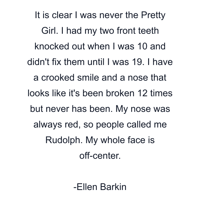 It is clear I was never the Pretty Girl. I had my two front teeth knocked out when I was 10 and didn't fix them until I was 19. I have a crooked smile and a nose that looks like it's been broken 12 times but never has been. My nose was always red, so people called me Rudolph. My whole face is off-center.