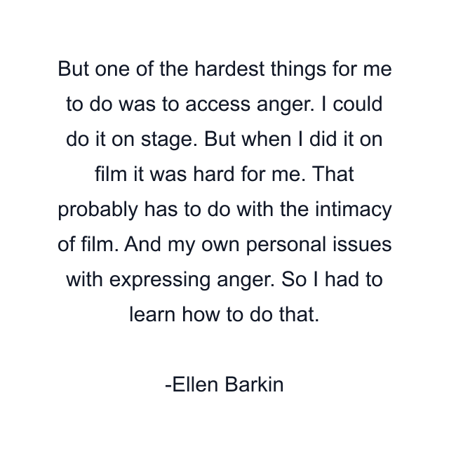 But one of the hardest things for me to do was to access anger. I could do it on stage. But when I did it on film it was hard for me. That probably has to do with the intimacy of film. And my own personal issues with expressing anger. So I had to learn how to do that.