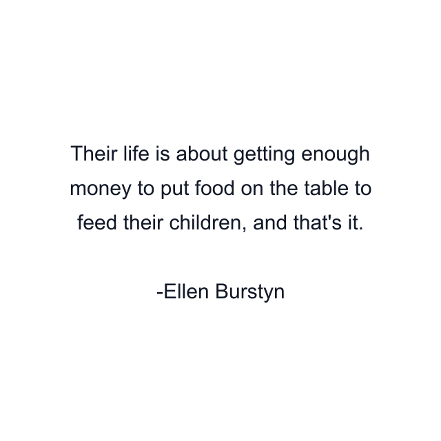 Their life is about getting enough money to put food on the table to feed their children, and that's it.