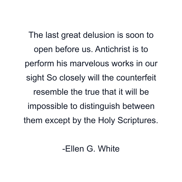 The last great delusion is soon to open before us. Antichrist is to perform his marvelous works in our sight So closely will the counterfeit resemble the true that it will be impossible to distinguish between them except by the Holy Scriptures.