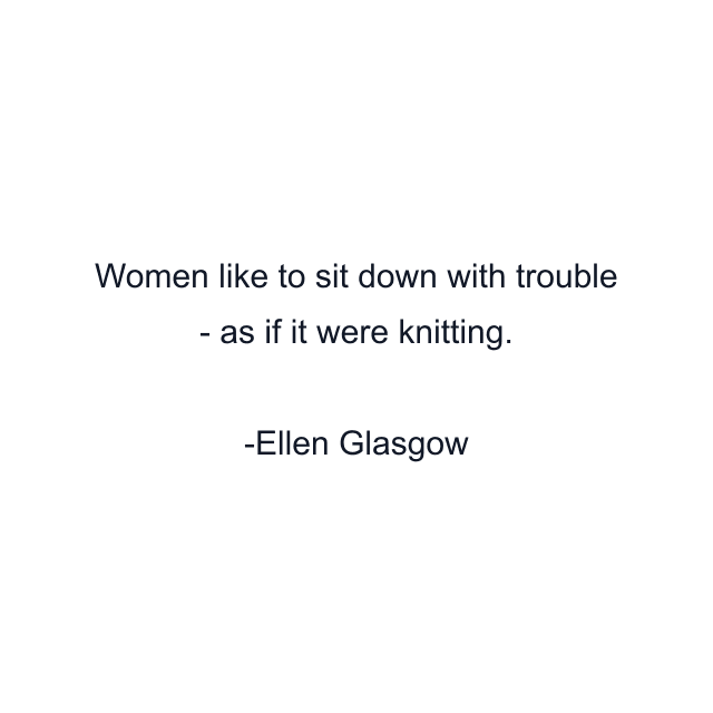 Women like to sit down with trouble - as if it were knitting.