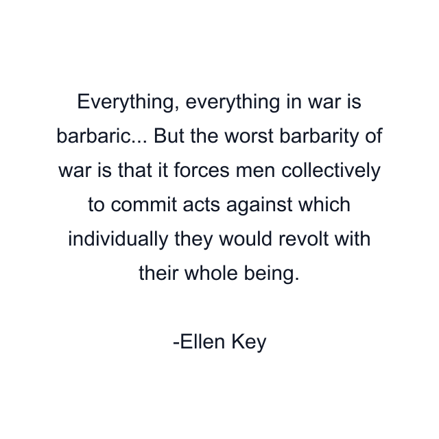 Everything, everything in war is barbaric... But the worst barbarity of war is that it forces men collectively to commit acts against which individually they would revolt with their whole being.