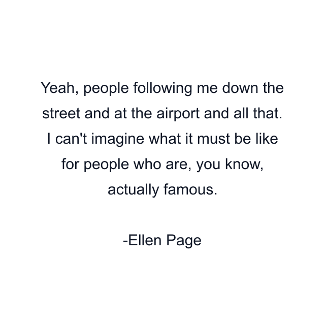 Yeah, people following me down the street and at the airport and all that. I can't imagine what it must be like for people who are, you know, actually famous.