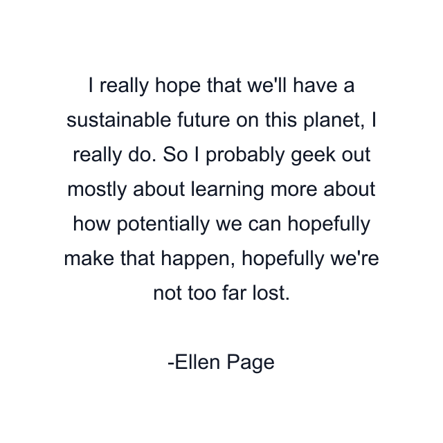 I really hope that we'll have a sustainable future on this planet, I really do. So I probably geek out mostly about learning more about how potentially we can hopefully make that happen, hopefully we're not too far lost.