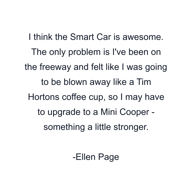 I think the Smart Car is awesome. The only problem is I've been on the freeway and felt like I was going to be blown away like a Tim Hortons coffee cup, so I may have to upgrade to a Mini Cooper - something a little stronger.