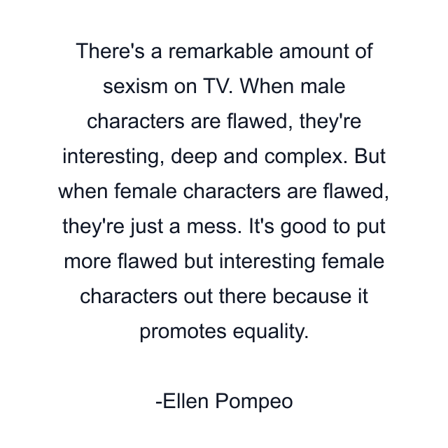 There's a remarkable amount of sexism on TV. When male characters are flawed, they're interesting, deep and complex. But when female characters are flawed, they're just a mess. It's good to put more flawed but interesting female characters out there because it promotes equality.