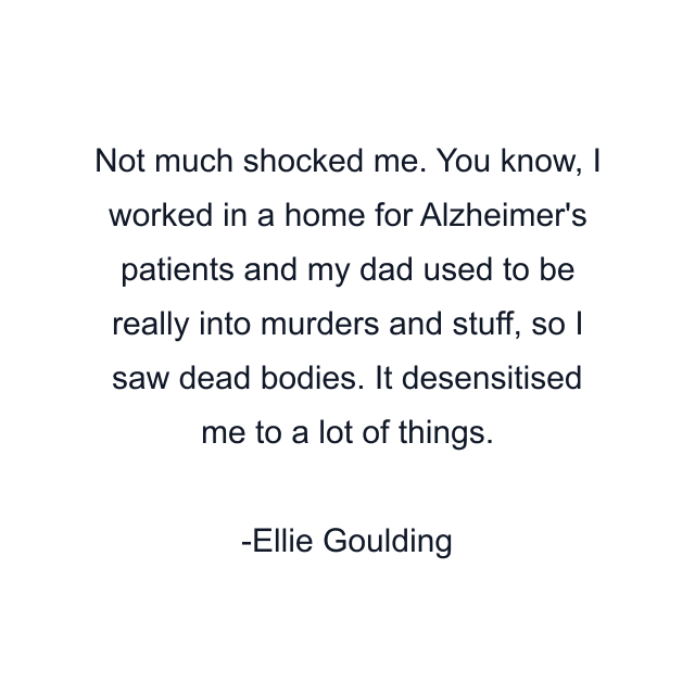 Not much shocked me. You know, I worked in a home for Alzheimer's patients and my dad used to be really into murders and stuff, so I saw dead bodies. It desensitised me to a lot of things.