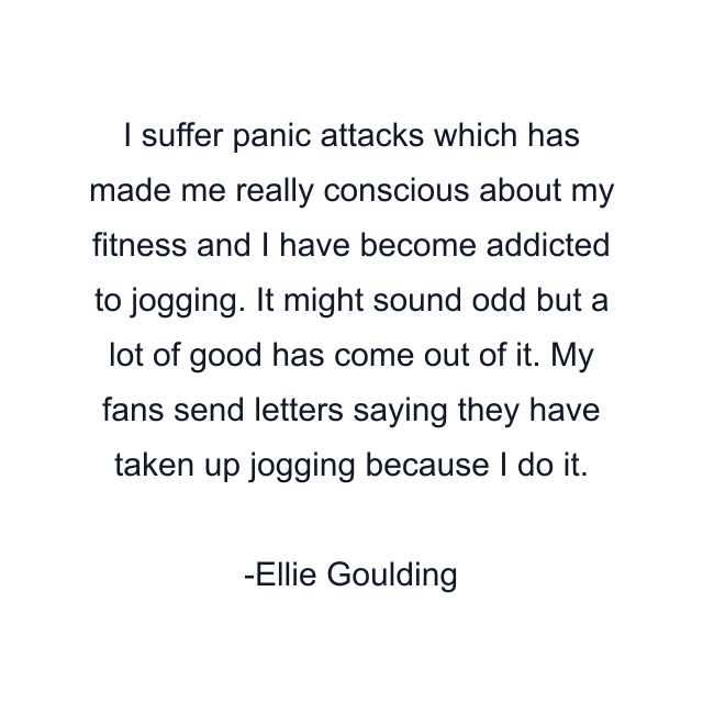 I suffer panic attacks which has made me really conscious about my fitness and I have become addicted to jogging. It might sound odd but a lot of good has come out of it. My fans send letters saying they have taken up jogging because I do it.