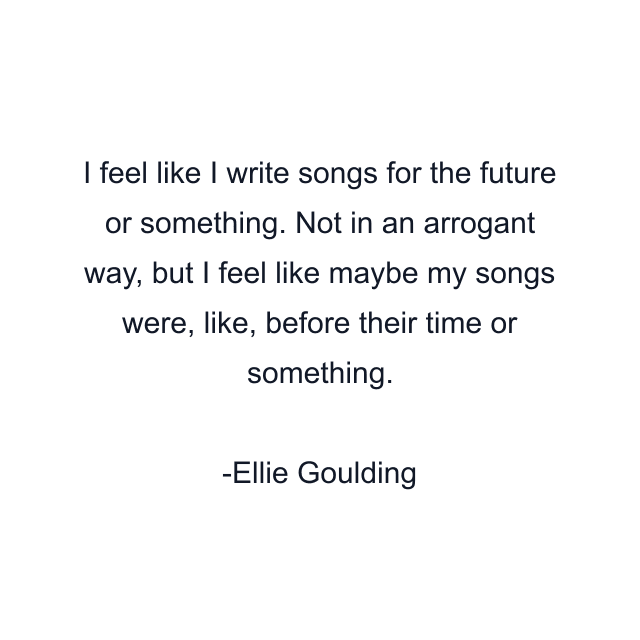 I feel like I write songs for the future or something. Not in an arrogant way, but I feel like maybe my songs were, like, before their time or something.