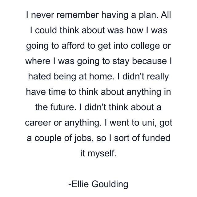 I never remember having a plan. All I could think about was how I was going to afford to get into college or where I was going to stay because I hated being at home. I didn't really have time to think about anything in the future. I didn't think about a career or anything. I went to uni, got a couple of jobs, so I sort of funded it myself.