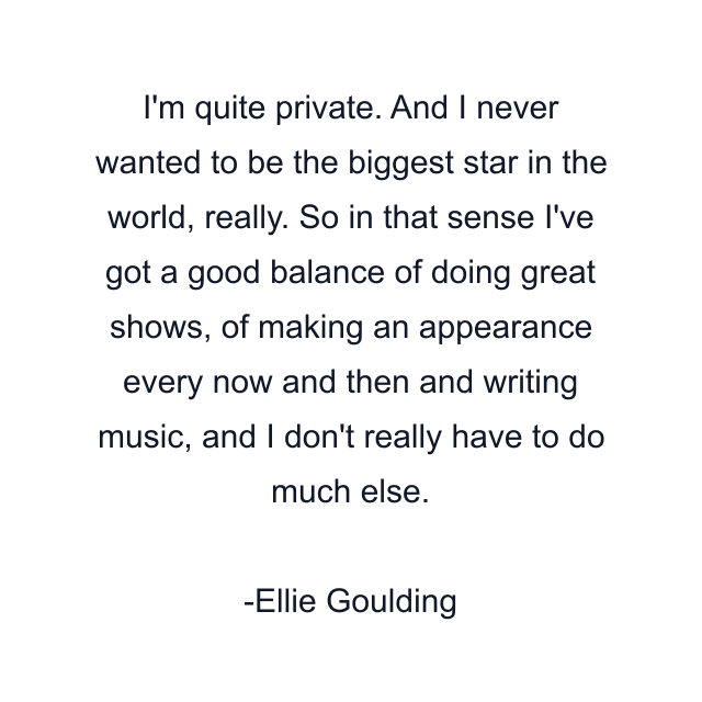 I'm quite private. And I never wanted to be the biggest star in the world, really. So in that sense I've got a good balance of doing great shows, of making an appearance every now and then and writing music, and I don't really have to do much else.