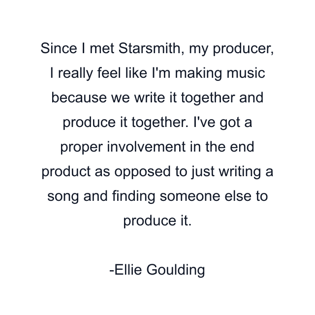 Since I met Starsmith, my producer, I really feel like I'm making music because we write it together and produce it together. I've got a proper involvement in the end product as opposed to just writing a song and finding someone else to produce it.