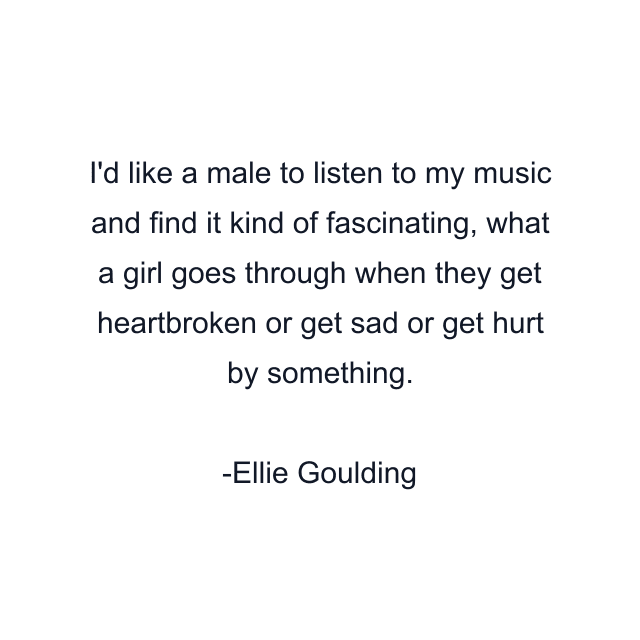 I'd like a male to listen to my music and find it kind of fascinating, what a girl goes through when they get heartbroken or get sad or get hurt by something.