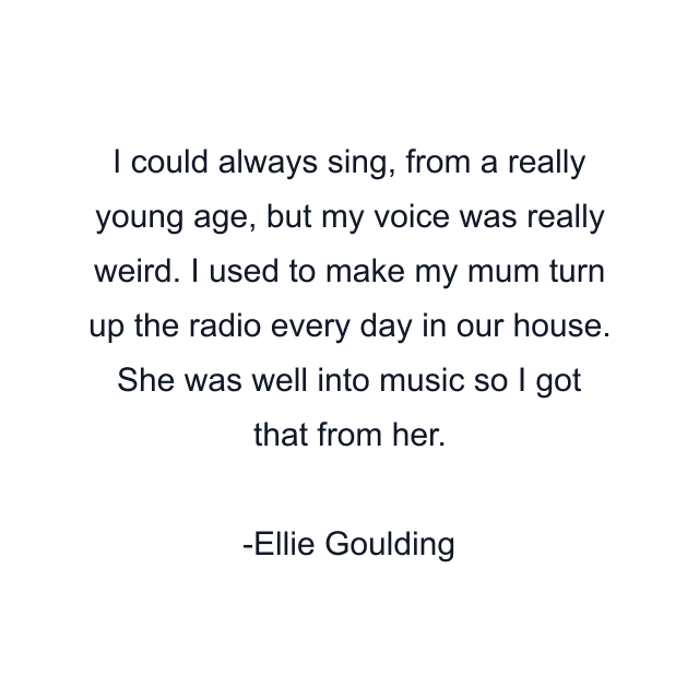 I could always sing, from a really young age, but my voice was really weird. I used to make my mum turn up the radio every day in our house. She was well into music so I got that from her.