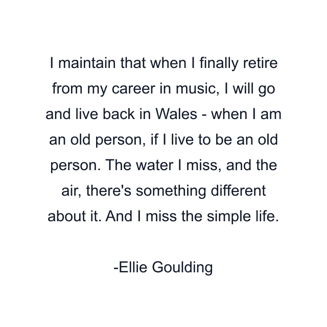 I maintain that when I finally retire from my career in music, I will go and live back in Wales - when I am an old person, if I live to be an old person. The water I miss, and the air, there's something different about it. And I miss the simple life.