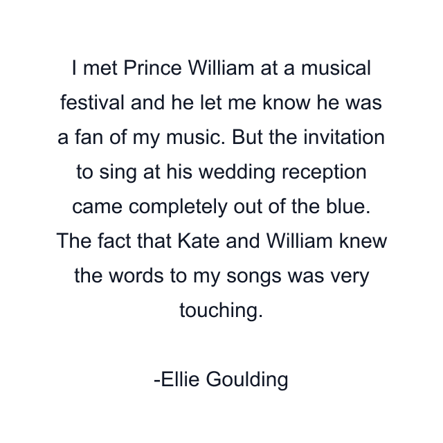 I met Prince William at a musical festival and he let me know he was a fan of my music. But the invitation to sing at his wedding reception came completely out of the blue. The fact that Kate and William knew the words to my songs was very touching.