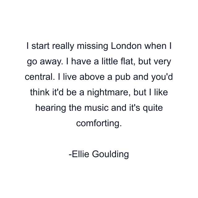 I start really missing London when I go away. I have a little flat, but very central. I live above a pub and you'd think it'd be a nightmare, but I like hearing the music and it's quite comforting.