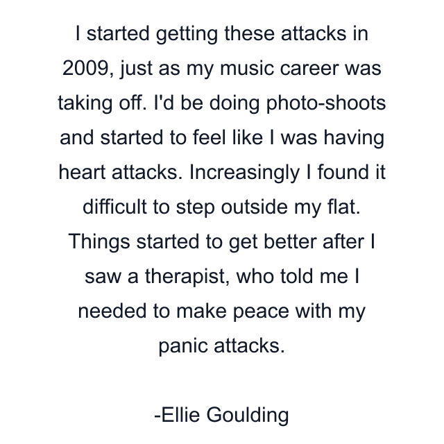 I started getting these attacks in 2009, just as my music career was taking off. I'd be doing photo-shoots and started to feel like I was having heart attacks. Increasingly I found it difficult to step outside my flat. Things started to get better after I saw a therapist, who told me I needed to make peace with my panic attacks.