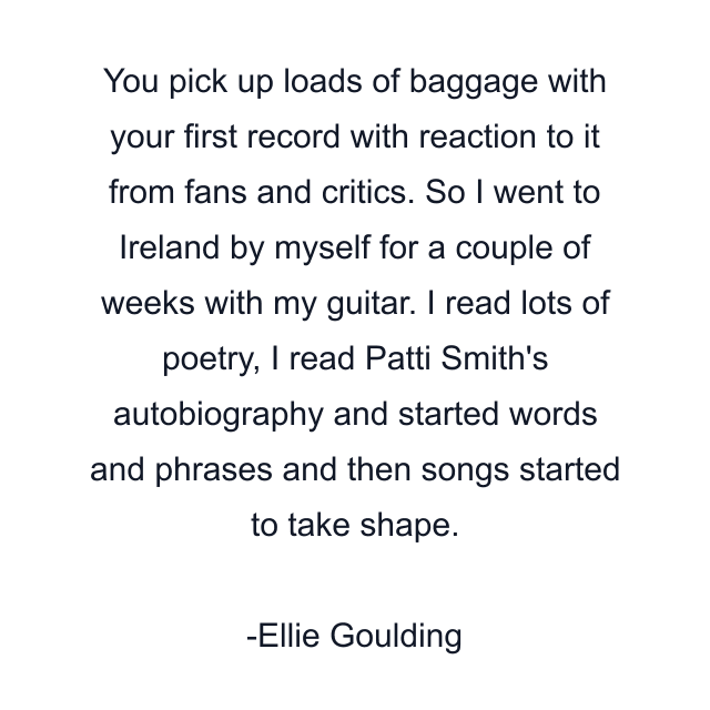 You pick up loads of baggage with your first record with reaction to it from fans and critics. So I went to Ireland by myself for a couple of weeks with my guitar. I read lots of poetry, I read Patti Smith's autobiography and started words and phrases and then songs started to take shape.